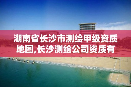 湖南省长沙市测绘甲级资质地图,长沙测绘公司资质有哪家