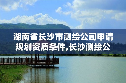 湖南省长沙市测绘公司申请规划资质条件,长沙测绘公司资质有哪家