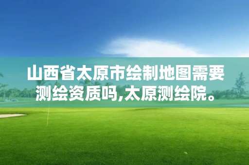 山西省太原市绘制地图需要测绘资质吗,太原测绘院。