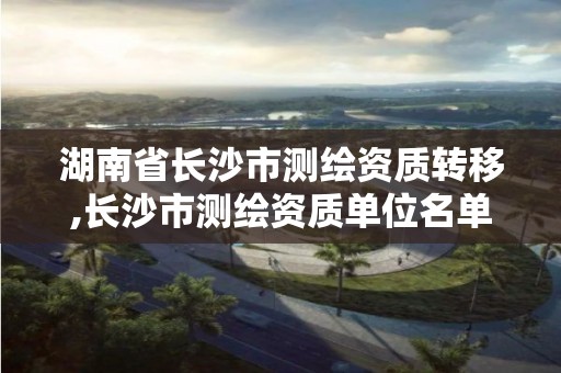 湖南省长沙市测绘资质转移,长沙市测绘资质单位名单