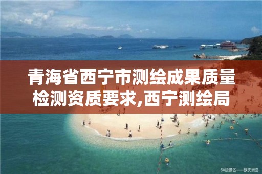 青海省西宁市测绘成果质量检测资质要求,西宁测绘局位置。