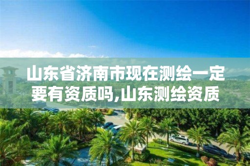 山东省济南市现在测绘一定要有资质吗,山东测绘资质代办。