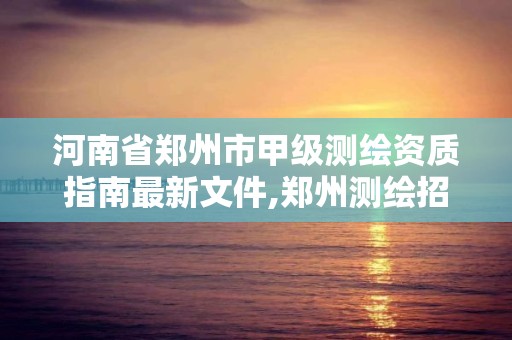 河南省郑州市甲级测绘资质指南最新文件,郑州测绘招聘最新测绘招聘。