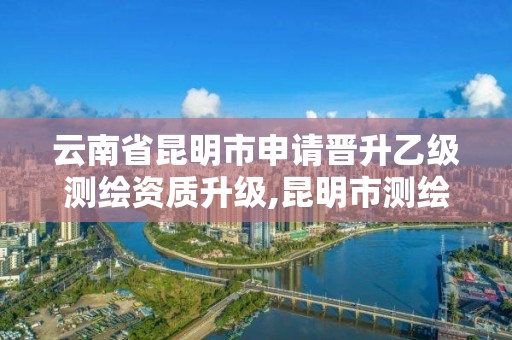 云南省昆明市申请晋升乙级测绘资质升级,昆明市测绘院改革。