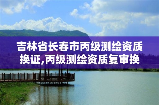 吉林省长春市丙级测绘资质换证,丙级测绘资质复审换证