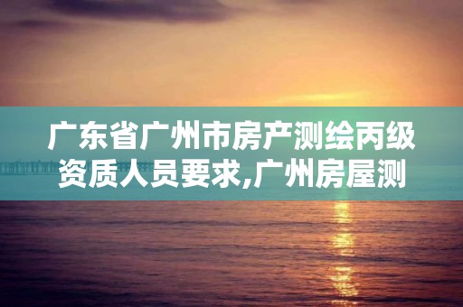 广东省广州市房产测绘丙级资质人员要求,广州房屋测绘