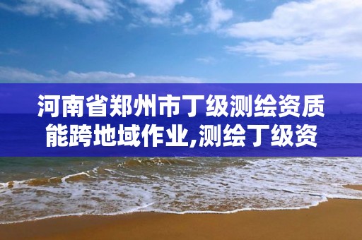 河南省郑州市丁级测绘资质能跨地域作业,测绘丁级资质承接业务范围。