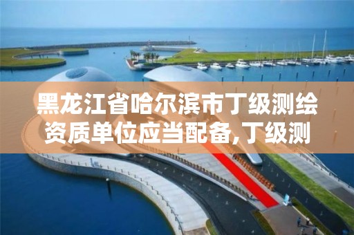 黑龙江省哈尔滨市丁级测绘资质单位应当配备,丁级测绘资质审批机关是