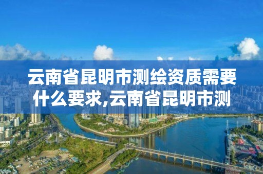 云南省昆明市测绘资质需要什么要求,云南省昆明市测绘资质需要什么要求才能办理