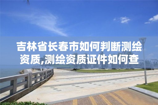 吉林省长春市如何判断测绘资质,测绘资质证件如何查询