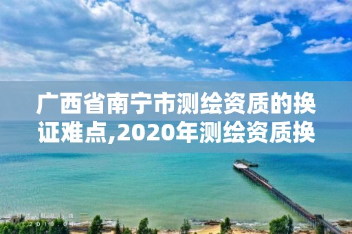 广西省南宁市测绘资质的换证难点,2020年测绘资质换证