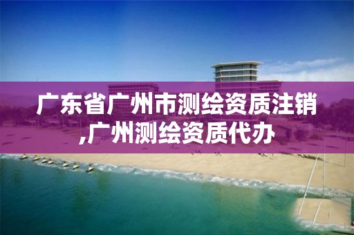 广东省广州市测绘资质注销,广州测绘资质代办