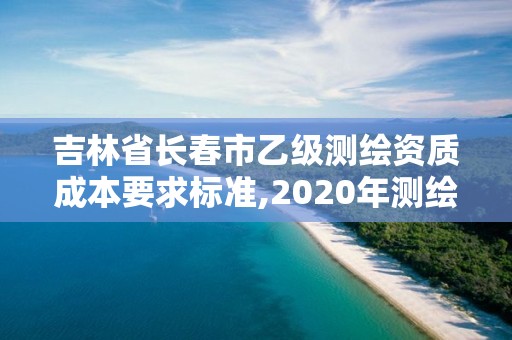 吉林省长春市乙级测绘资质成本要求标准,2020年测绘资质乙级需要什么条件。