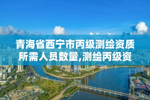 青海省西宁市丙级测绘资质所需人员数量,测绘丙级资质办下来多少钱。