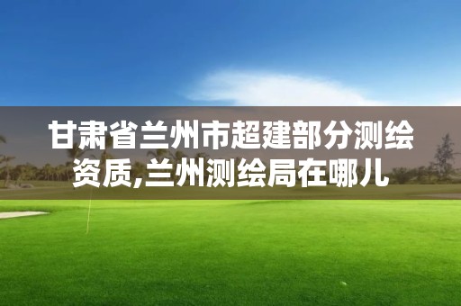 甘肃省兰州市超建部分测绘资质,兰州测绘局在哪儿