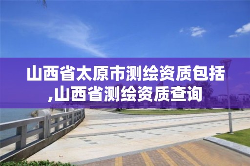 山西省太原市测绘资质包括,山西省测绘资质查询