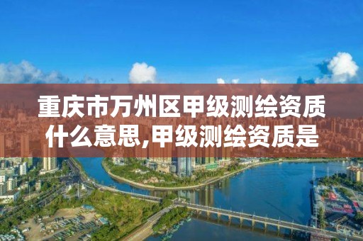 重庆市万州区甲级测绘资质什么意思,甲级测绘资质是什么意思