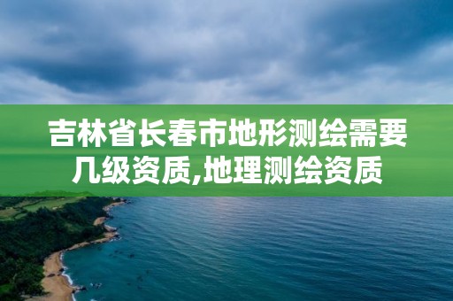 吉林省长春市地形测绘需要几级资质,地理测绘资质