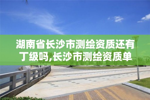 湖南省长沙市测绘资质还有丁级吗,长沙市测绘资质单位名单