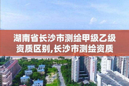 湖南省长沙市测绘甲级乙级资质区别,长沙市测绘资质单位名单