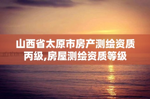 山西省太原市房产测绘资质丙级,房屋测绘资质等级