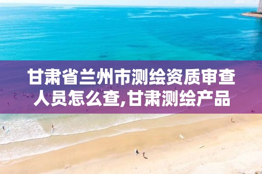 甘肃省兰州市测绘资质审查人员怎么查,甘肃测绘产品质量监督检站