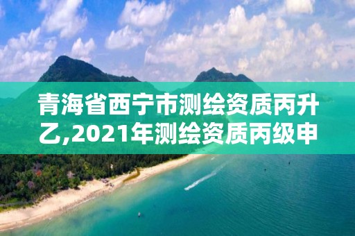 青海省西宁市测绘资质丙升乙,2021年测绘资质丙级申报条件