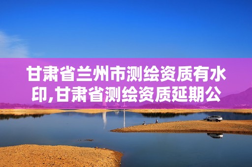 甘肃省兰州市测绘资质有水印,甘肃省测绘资质延期公告