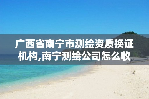 广西省南宁市测绘资质换证机构,南宁测绘公司怎么收费标准