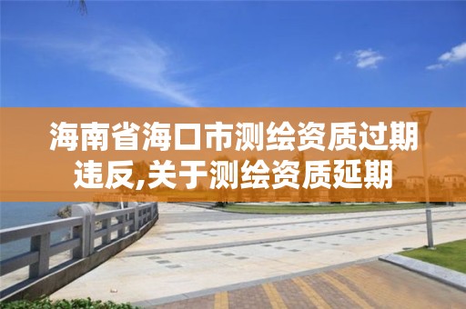 海南省海口市测绘资质过期违反,关于测绘资质延期