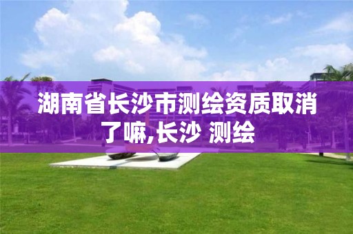 湖南省长沙市测绘资质取消了嘛,长沙 测绘