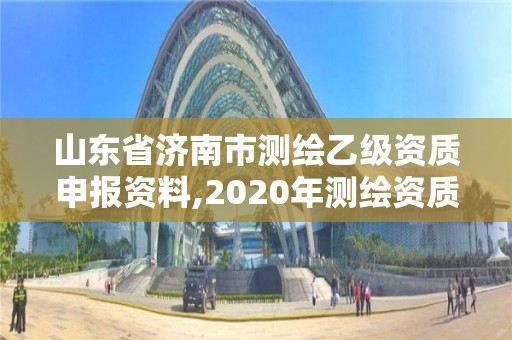 山东省济南市测绘乙级资质申报资料,2020年测绘资质乙级需要什么条件