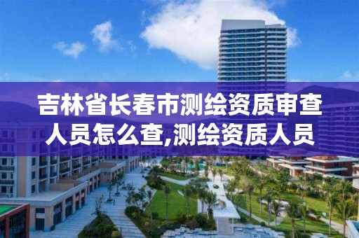 吉林省长春市测绘资质审查人员怎么查,测绘资质人员查询系统