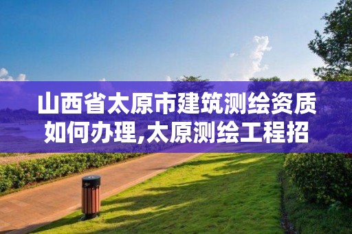 山西省太原市建筑测绘资质如何办理,太原测绘工程招聘信息