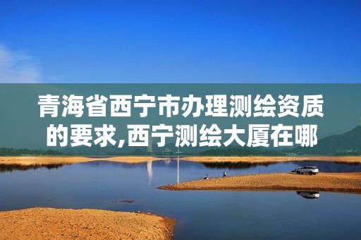 青海省西宁市办理测绘资质的要求,西宁测绘大厦在哪儿