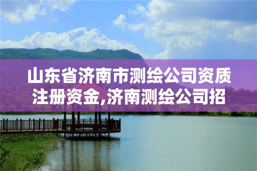 山东省济南市测绘公司资质注册资金,济南测绘公司招聘