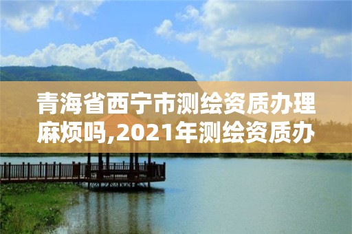 青海省西宁市测绘资质办理麻烦吗,2021年测绘资质办理