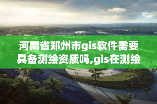 河南省郑州市gis软件需要具备测绘资质吗,gis在测绘行业的发展前景。