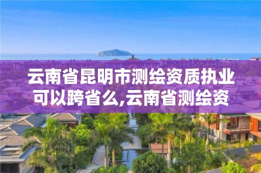 云南省昆明市测绘资质执业可以跨省么,云南省测绘资质查询