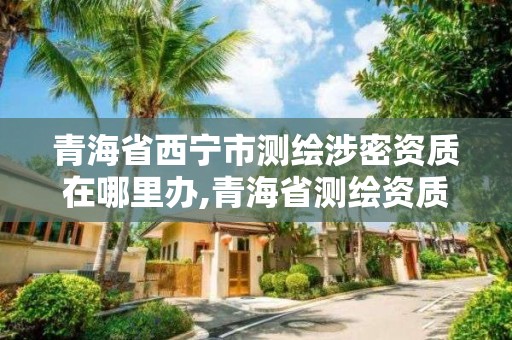 青海省西宁市测绘涉密资质在哪里办,青海省测绘资质延期公告