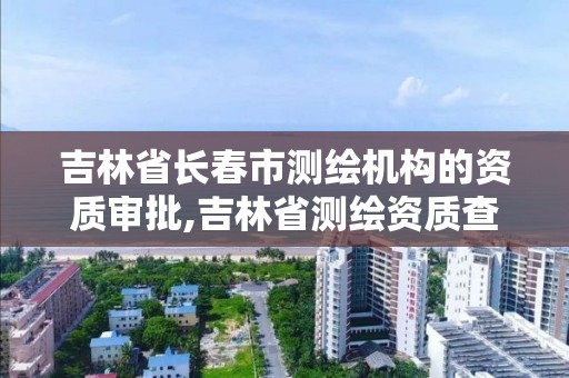 吉林省长春市测绘机构的资质审批,吉林省测绘资质查询