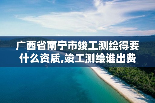 广西省南宁市竣工测绘得要什么资质,竣工测绘谁出费用