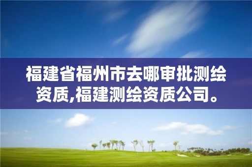 福建省福州市去哪审批测绘资质,福建测绘资质公司。