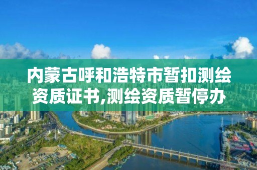 内蒙古呼和浩特市暂扣测绘资质证书,测绘资质暂停办理