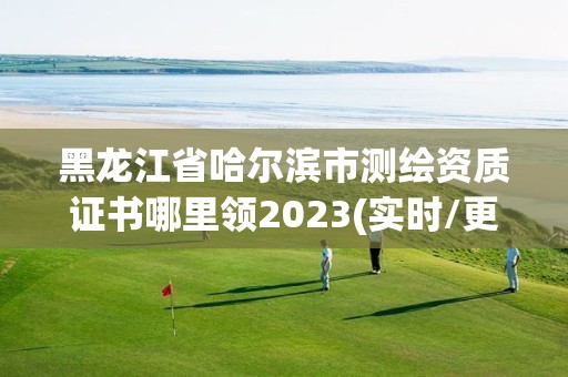 黑龙江省哈尔滨市测绘资质证书哪里领2023(实时/更新中)