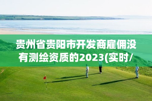 贵州省贵阳市开发商雇佣没有测绘资质的2023(实时/更新中)