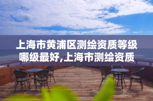 上海市黄浦区测绘资质等级哪级最好,上海市测绘资质单位名单。