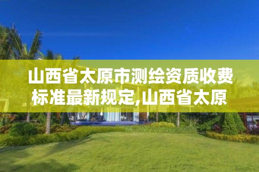 山西省太原市测绘资质收费标准最新规定,山西省太原市测绘资质收费标准最新规定文件