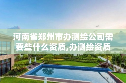 河南省郑州市办测绘公司需要些什么资质,办测绘资质需要多长时间什么流程在哪个部门审批。