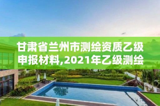 甘肃省兰州市测绘资质乙级申报材料,2021年乙级测绘资质申报材料